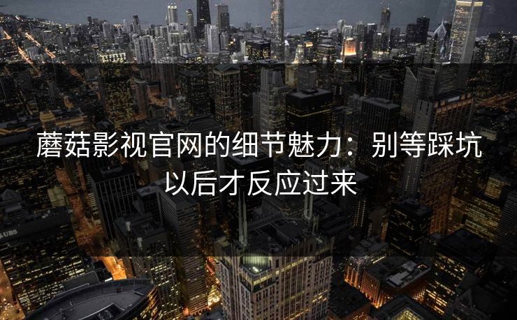 蘑菇影视官网的细节魅力：别等踩坑以后才反应过来