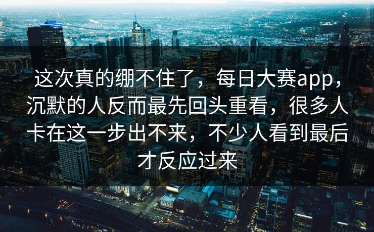 这次真的绷不住了，每日大赛app，沉默的人反而最先回头重看，很多人卡在这一步出不来，不少人看到最后才反应过来