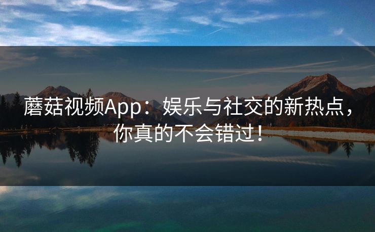蘑菇视频App：娱乐与社交的新热点，你真的不会错过！