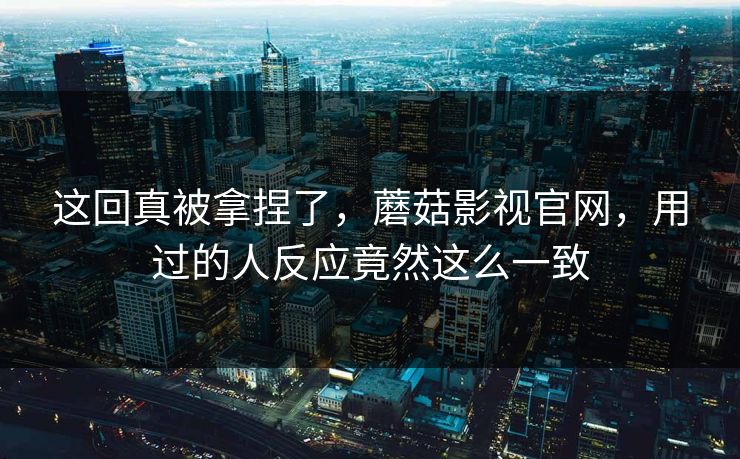 这回真被拿捏了，蘑菇影视官网，用过的人反应竟然这么一致