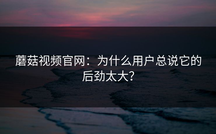 蘑菇视频官网：为什么用户总说它的后劲太大？