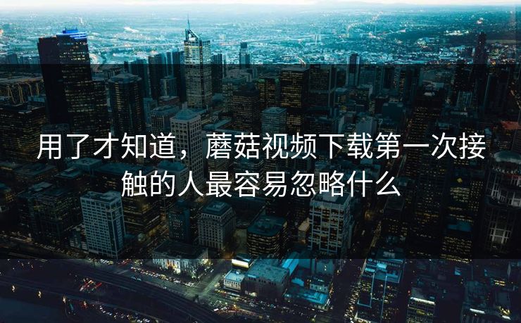 用了才知道，蘑菇视频下载第一次接触的人最容易忽略什么