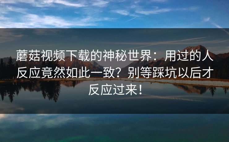 蘑菇视频下载的神秘世界：用过的人反应竟然如此一致？别等踩坑以后才反应过来！