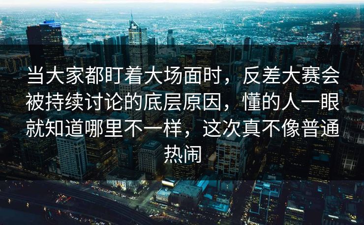 当大家都盯着大场面时，反差大赛会被持续讨论的底层原因，懂的人一眼就知道哪里不一样，这次真不像普通热闹