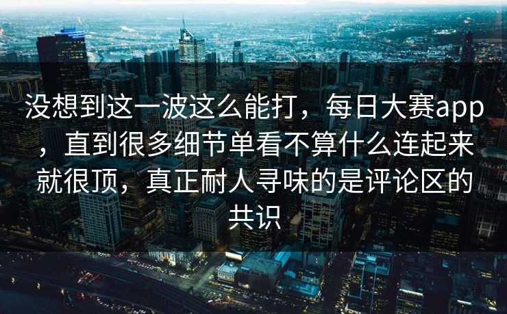 没想到这一波这么能打，每日大赛app，直到很多细节单看不算什么连起来就很顶，真正耐人寻味的是评论区的共识