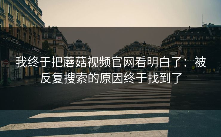 我终于把蘑菇视频官网看明白了：被反复搜索的原因终于找到了