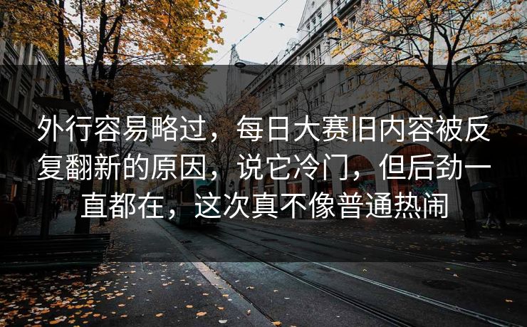 外行容易略过，每日大赛旧内容被反复翻新的原因，说它冷门，但后劲一直都在，这次真不像普通热闹