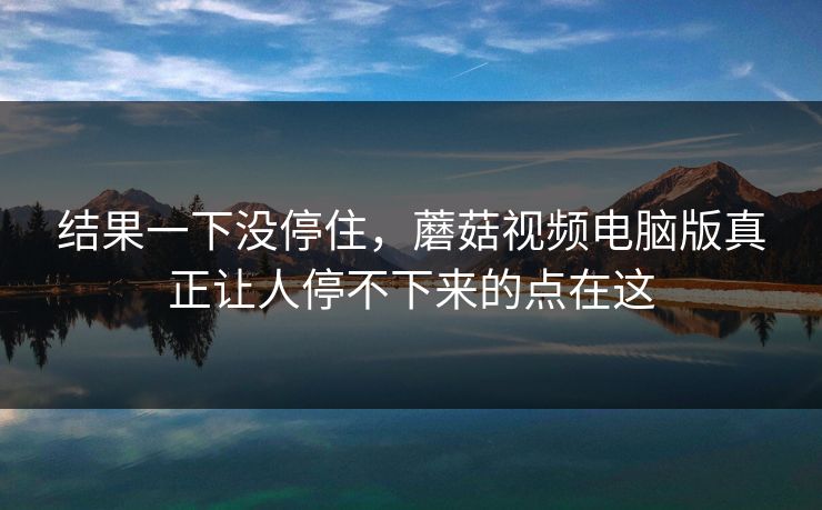 结果一下没停住，蘑菇视频电脑版真正让人停不下来的点在这