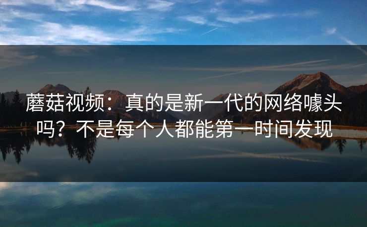 蘑菇视频：真的是新一代的网络噱头吗？不是每个人都能第一时间发现