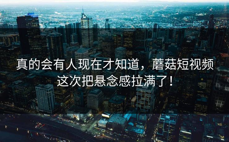 真的会有人现在才知道，蘑菇短视频这次把悬念感拉满了！