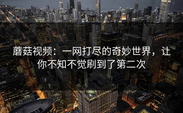 蘑菇视频：一网打尽的奇妙世界，让你不知不觉刷到了第二次