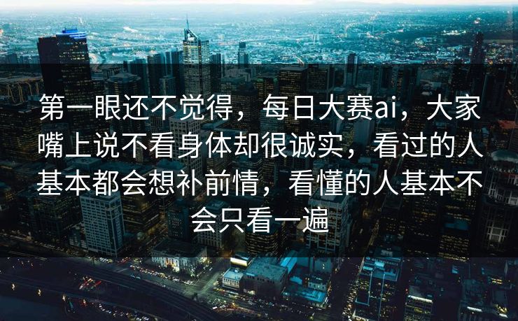 第一眼还不觉得，每日大赛ai，大家嘴上说不看身体却很诚实，看过的人基本都会想补前情，看懂的人基本不会只看一遍