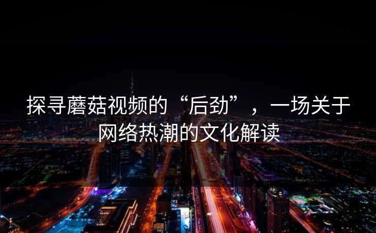 探寻蘑菇视频的“后劲”，一场关于网络热潮的文化解读