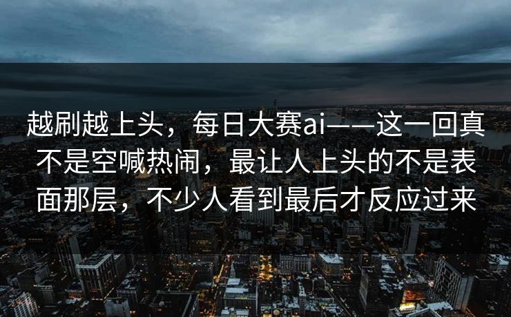 越刷越上头，每日大赛ai——这一回真不是空喊热闹，最让人上头的不是表面那层，不少人看到最后才反应过来