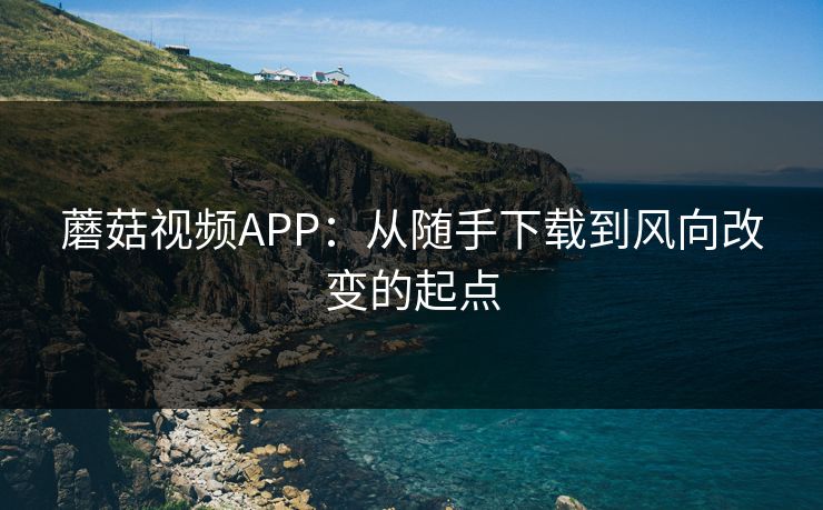 蘑菇视频APP：从随手下载到风向改变的起点