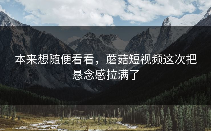 本来想随便看看，蘑菇短视频这次把悬念感拉满了