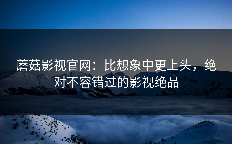 蘑菇影视官网：比想象中更上头，绝对不容错过的影视绝品