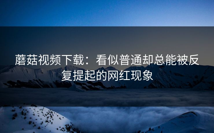蘑菇视频下载：看似普通却总能被反复提起的网红现象