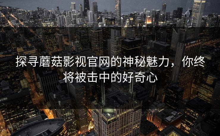 探寻蘑菇影视官网的神秘魅力,你终将被击中的好奇心 探寻蘑菇影视官网的神秘魅力,你终将被击中的好奇心