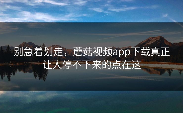 别急着划走，蘑菇视频app下载真正让人停不下来的点在这
