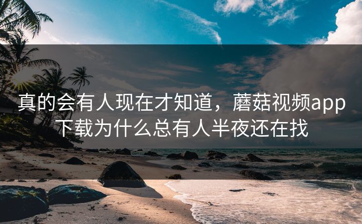 真的会有人现在才知道，蘑菇视频app下载为什么总有人半夜还在找