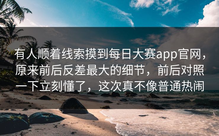 有人顺着线索摸到每日大赛app官网，原来前后反差最大的细节，前后对照一下立刻懂了，这次真不像普通热闹