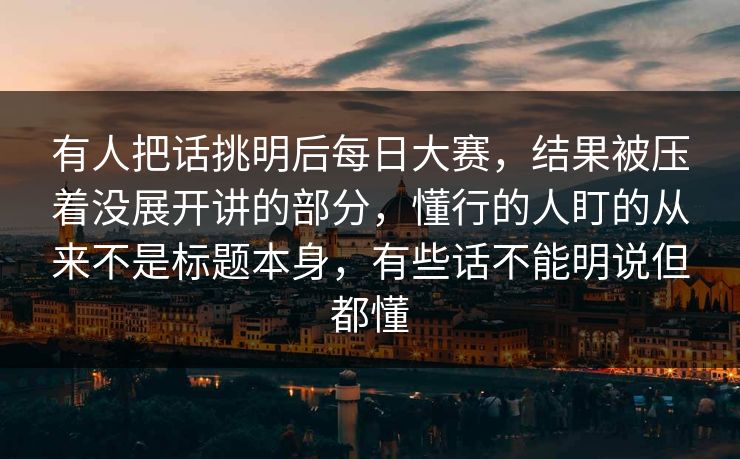 有人把话挑明后每日大赛，结果被压着没展开讲的部分，懂行的人盯的从来不是标题本身，有些话不能明说但都懂