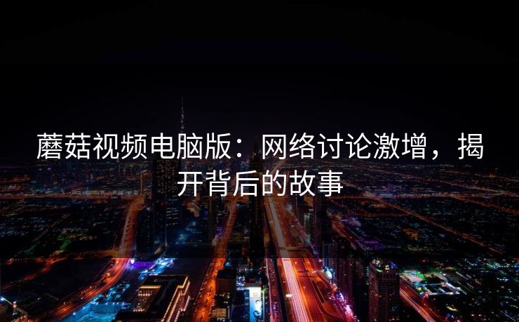 蘑菇视频电脑版:网络讨论激增,揭开背后的故事 蘑菇视频电脑版:网络讨论激增,揭开背后的故事