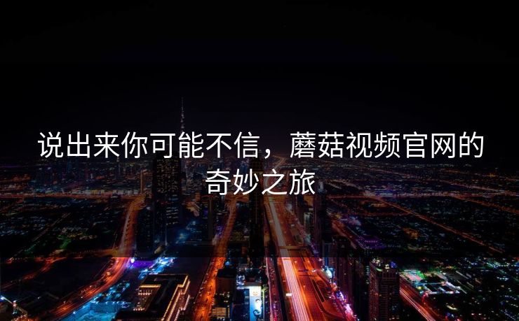说出来你可能不信,蘑菇视频官网的奇妙之旅 说出来你可能不信,蘑菇视频官网的奇妙之旅
