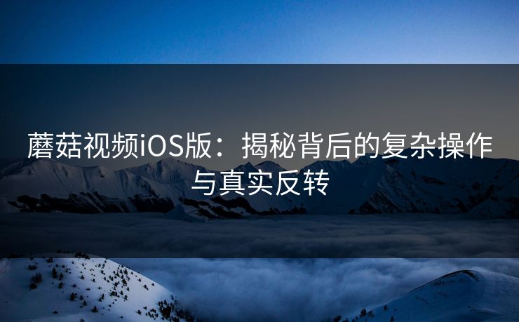 蘑菇视频iOS版:揭秘背后的复杂操作与真实反转 蘑菇视频iOS版:揭秘背后的复杂操作与真实反转
