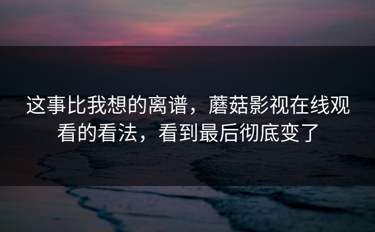 这事比我想的离谱，蘑菇影视在线观看的看法，看到最后彻底变了