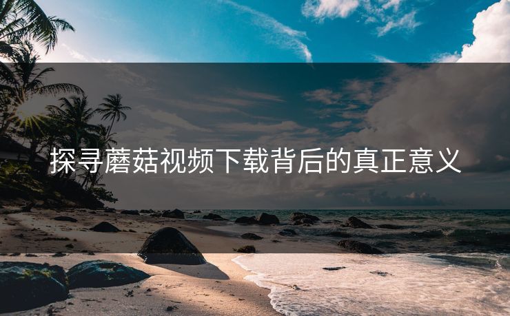 探寻蘑菇视频下载背后的真正意义
