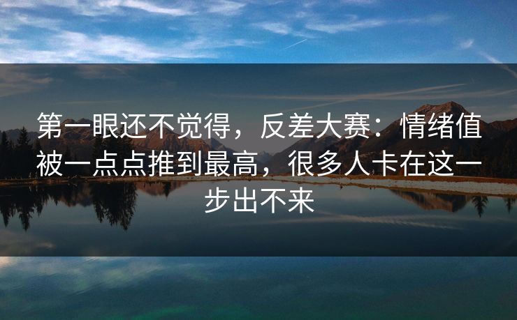 第一眼还不觉得，反差大赛：情绪值被一点点推到最高，很多人卡在这一步出不来