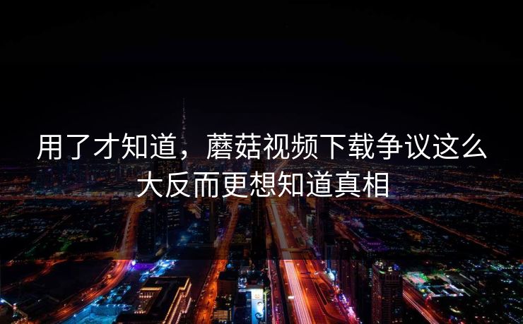 用了才知道，蘑菇视频下载争议这么大反而更想知道真相