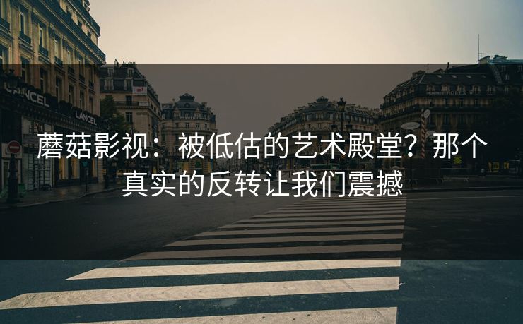 蘑菇影视：被低估的艺术殿堂？那个真实的反转让我们震撼