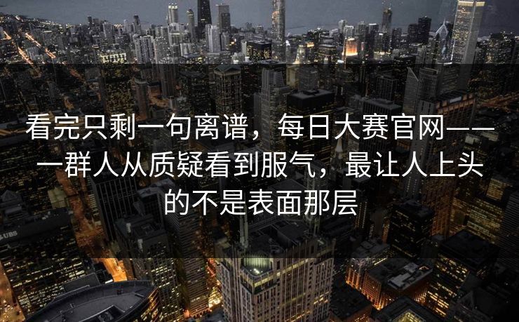 看完只剩一句离谱，每日大赛官网——一群人从质疑看到服气，最让人上头的不是表面那层