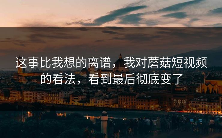 这事比我想的离谱，我对蘑菇短视频的看法，看到最后彻底变了