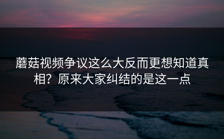 蘑菇视频争议这么大反而更想知道真相？原来大家纠结的是这一点