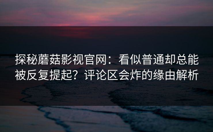 探秘蘑菇影视官网：看似普通却总能被反复提起？评论区会炸的缘由解析