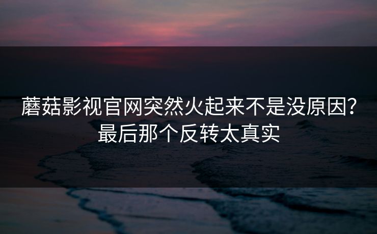 蘑菇影视官网突然火起来不是没原因？最后那个反转太真实
