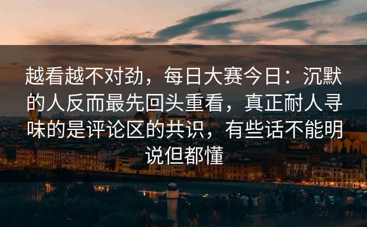 越看越不对劲，每日大赛今日：沉默的人反而最先回头重看，真正耐人寻味的是评论区的共识，有些话不能明说但都懂